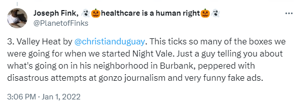 Tweet by Joseph Fink (@PlanetofFinks). It reads: "3. Valley Heat by @ChristianDuguay. This ticks so many of the boxes we were going for when we started Night Vale. Just a guy telling you about what's going on in his neighborhood in Burbank, peppered with disastrous attempts at gonzo journalism and very funny fake ads."